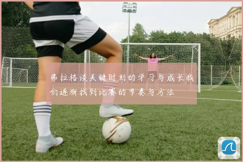 弗拉格谈关键时刻的学习与成长我们逐渐找到比赛的节奏与方法