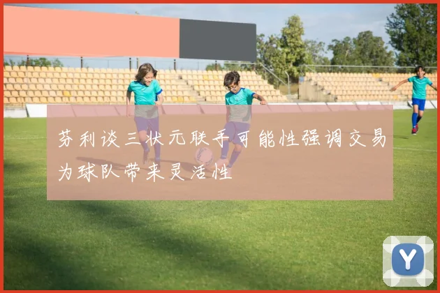 芬利谈三状元联手可能性强调交易为球队带来灵活性