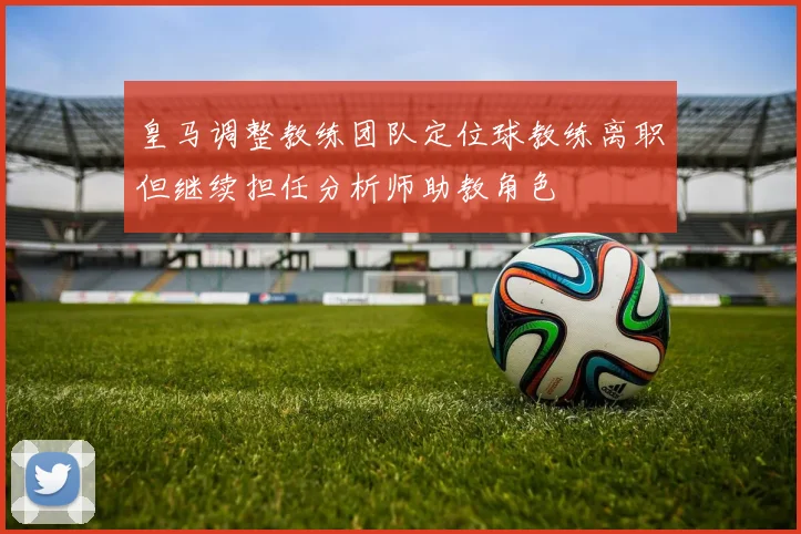 皇马调整教练团队定位球教练离职但继续担任分析师助教角色
