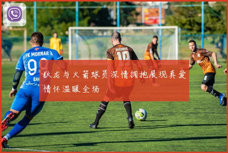 狄龙与火箭球员深情拥抱展现真爱情怀温暖全场