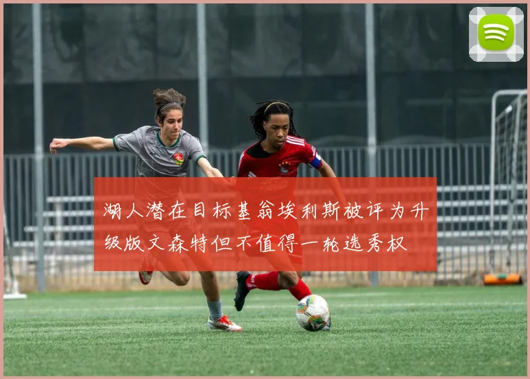 湖人潜在目标基翁埃利斯被评为升级版文森特但不值得一轮选秀权