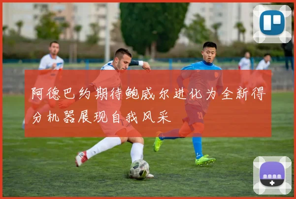 阿德巴约期待鲍威尔进化为全新得分机器展现自我风采