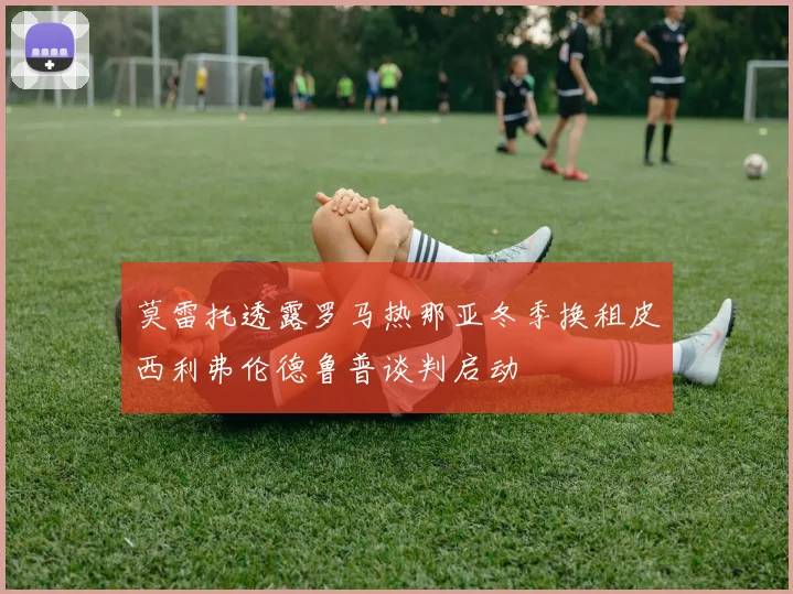 莫雷托透露罗马热那亚冬季换租皮西利弗伦德鲁普谈判启动