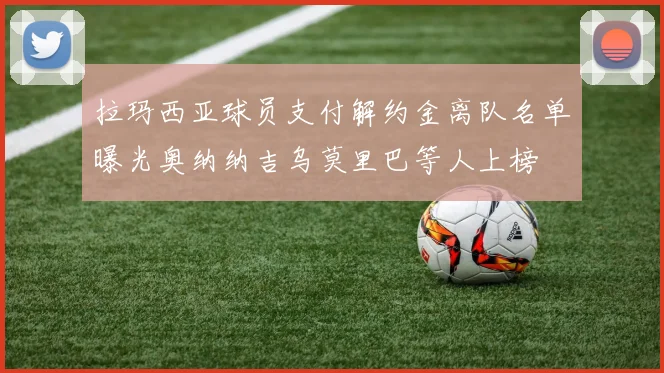 拉玛西亚球员支付解约金离队名单曝光奥纳纳吉乌莫里巴等人上榜