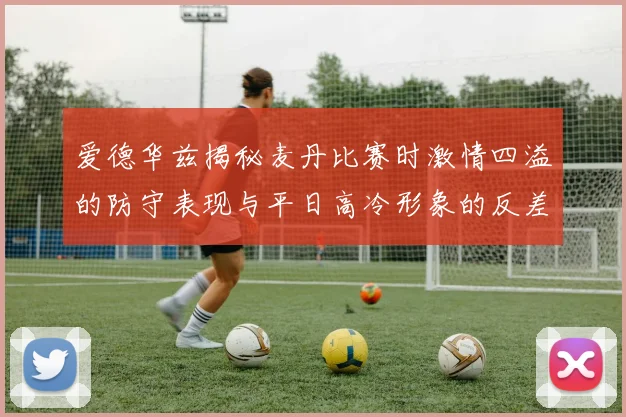 爱德华兹揭秘麦丹比赛时激情四溢的防守表现与平日高冷形象的反差