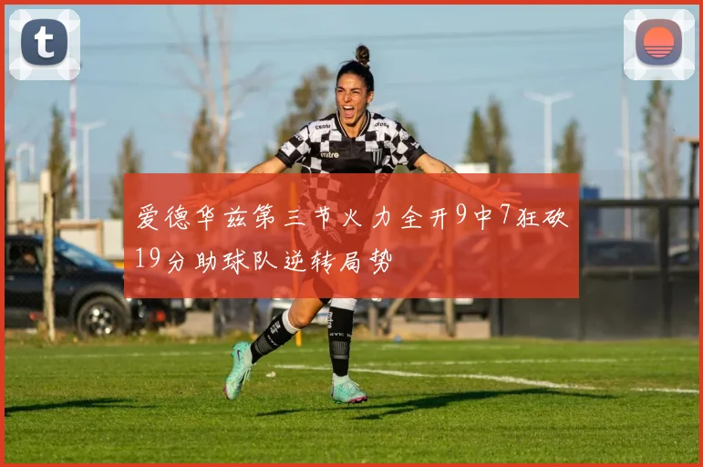 爱德华兹第三节火力全开9中7狂砍19分助球队逆转局势