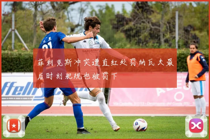 菲利克斯冲突遭直红处罚纳瓦夫最后时刻犯规也被罚下