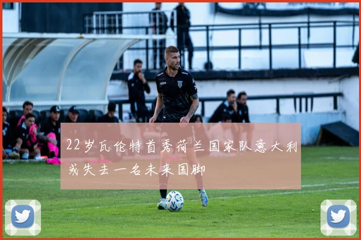 22岁瓦伦特首秀荷兰国家队意大利或失去一名未来国脚
