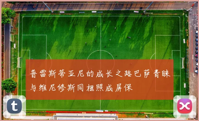 普雷斯蒂亚尼的成长之路巴萨青睐与维尼修斯同框照成屏保