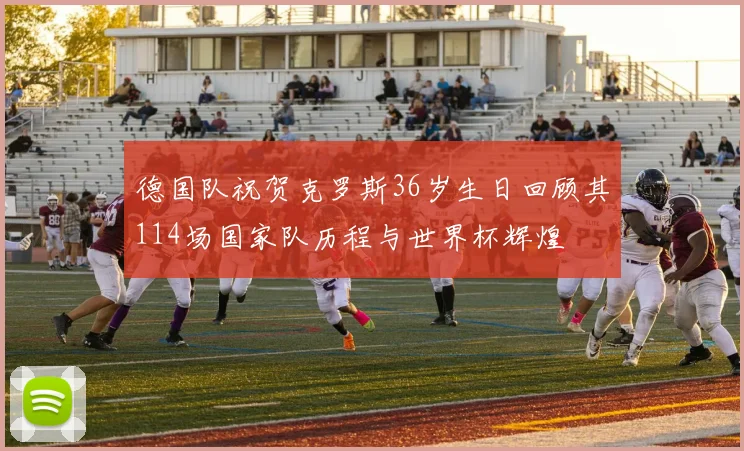 德国队祝贺克罗斯36岁生日回顾其114场国家队历程与世界杯辉煌