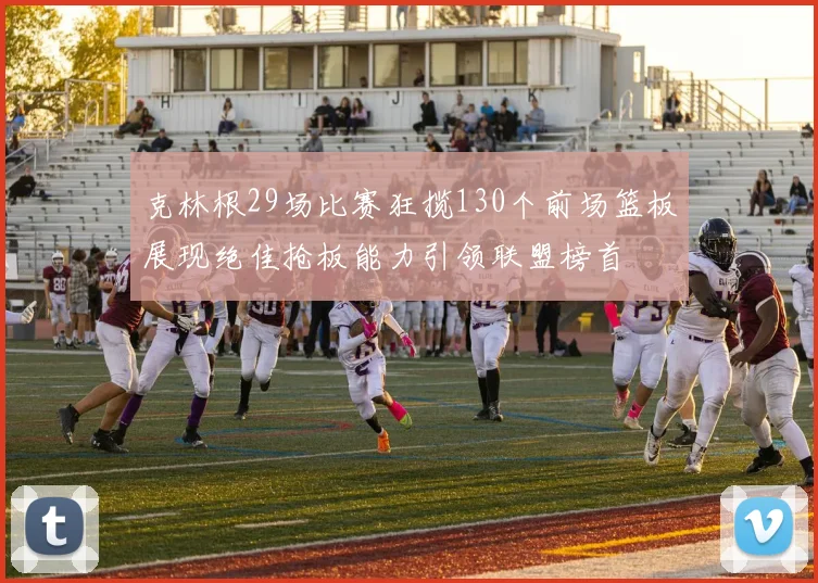 克林根29场比赛狂揽130个前场篮板展现绝佳抢板能力引领联盟榜首