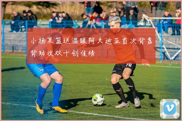小杨果篮送温暖阿夫迪亚首次背靠背助攻双十创佳绩