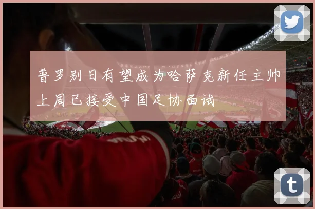 普罗别日有望成为哈萨克新任主帅上周已接受中国足协面试