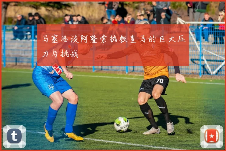 马塞洛谈阿隆索执教皇马的巨大压力与挑战