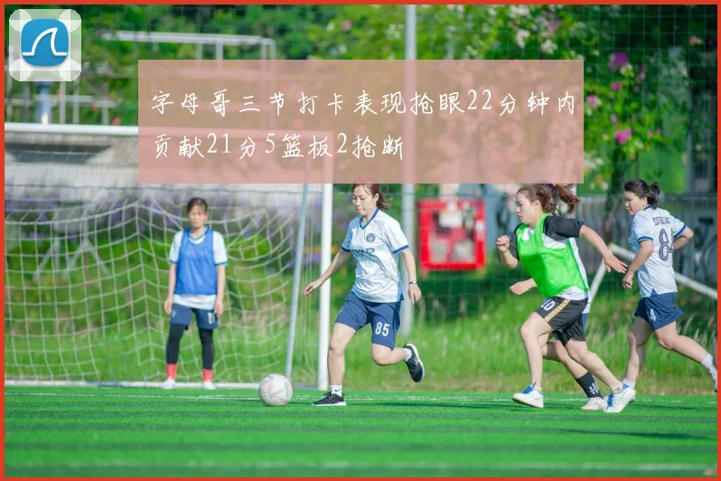字母哥三节打卡表现抢眼22分钟内贡献21分5篮板2抢断