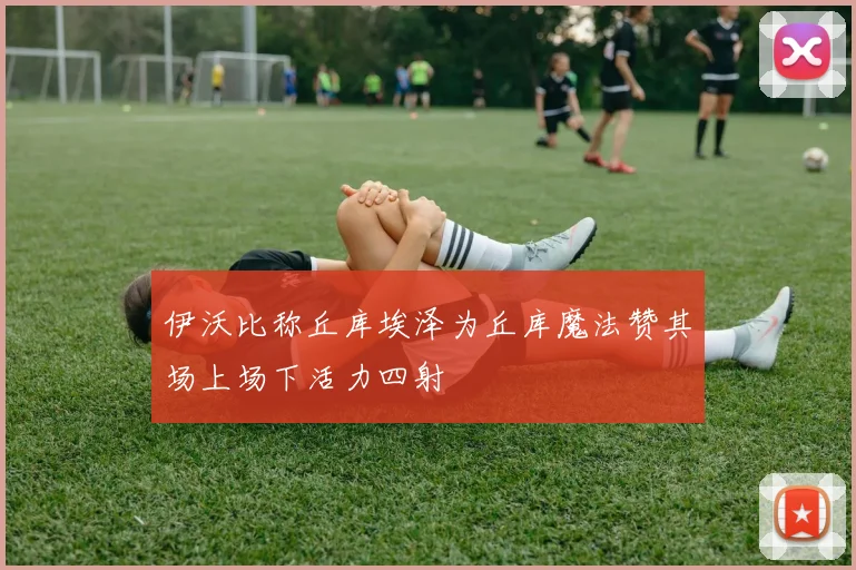 伊沃比称丘库埃泽为丘库魔法赞其场上场下活力四射