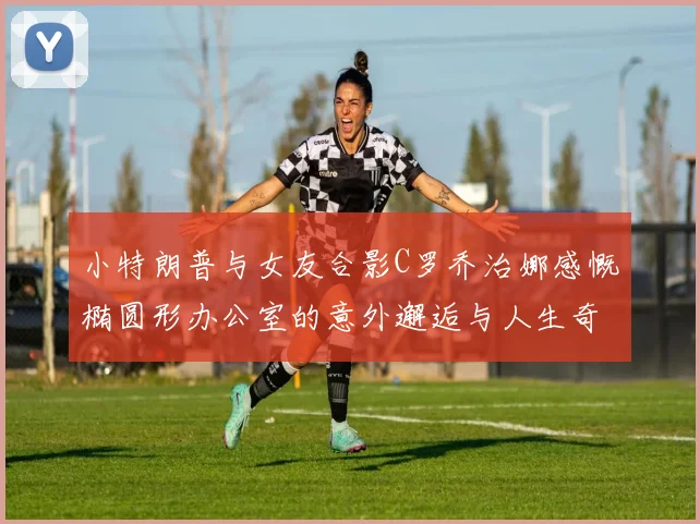 小特朗普与女友合影C罗乔治娜感慨椭圆形办公室的意外邂逅与人生奇遇
