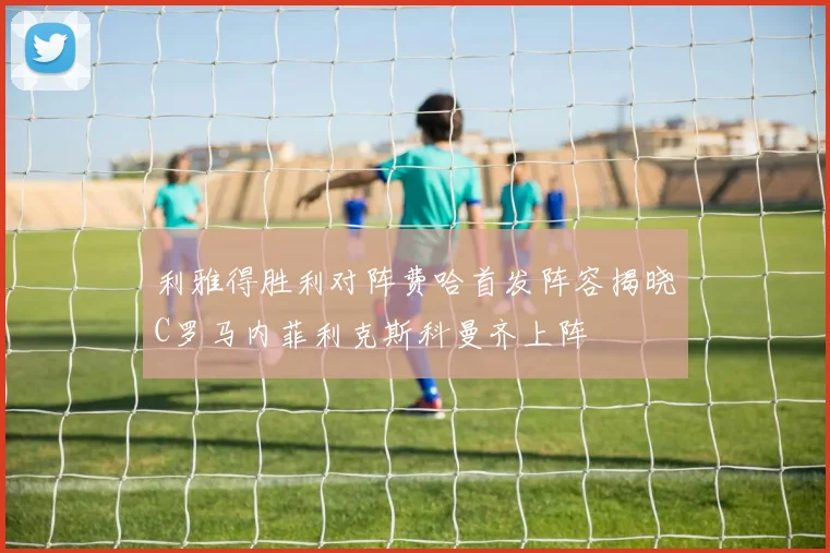 利雅得胜利对阵费哈首发阵容揭晓C罗马内菲利克斯科曼齐上阵