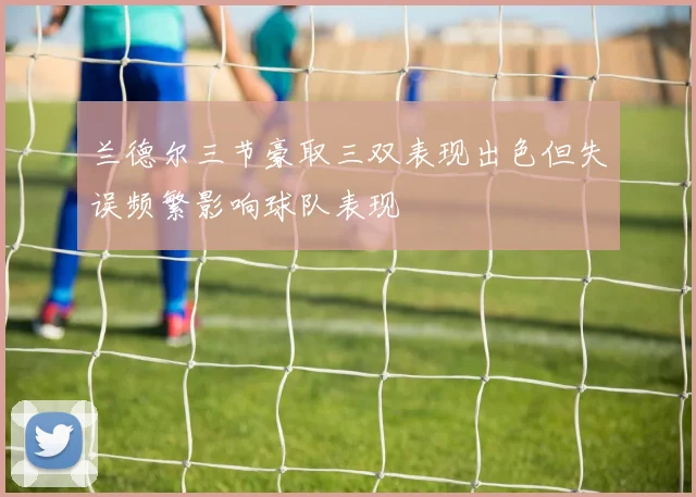 兰德尔三节豪取三双表现出色但失误频繁影响球队表现
