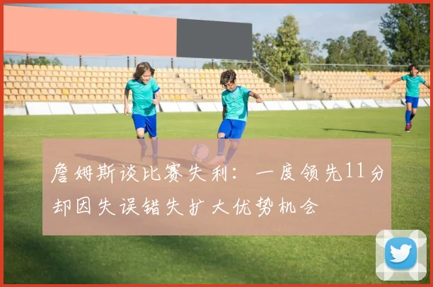 詹姆斯谈比赛失利：一度领先11分却因失误错失扩大优势机会