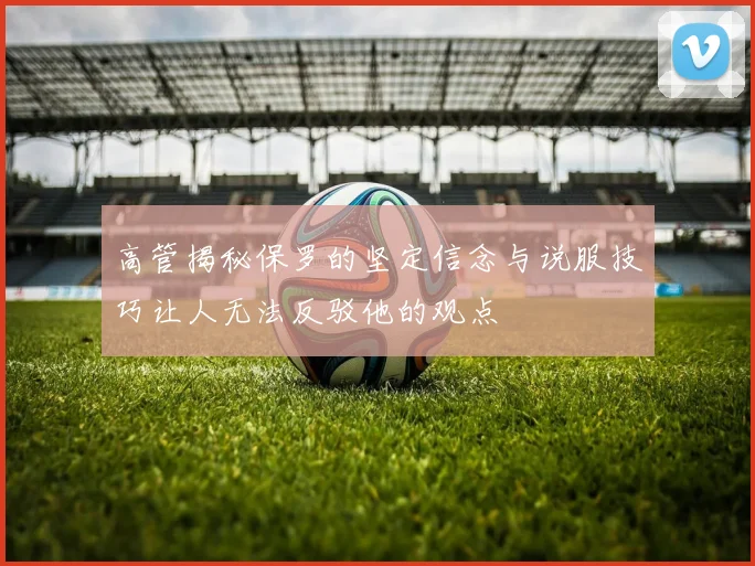 高管揭秘保罗的坚定信念与说服技巧让人无法反驳他的观点