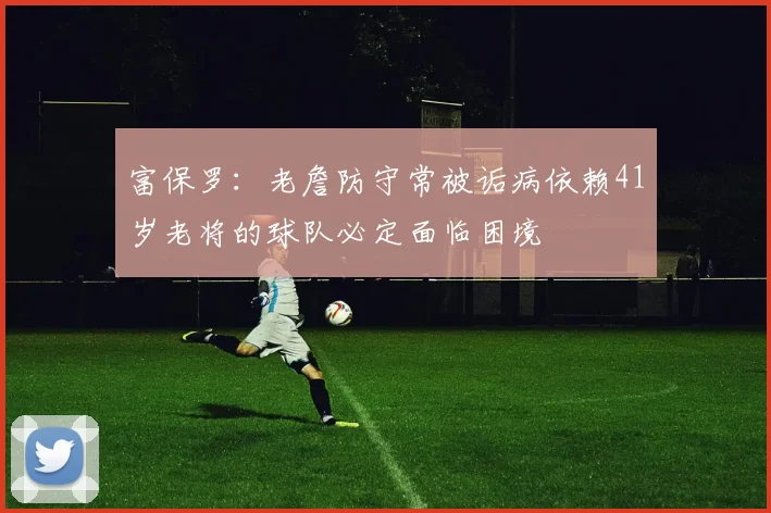 富保罗：老詹防守常被诟病依赖41岁老将的球队必定面临困境