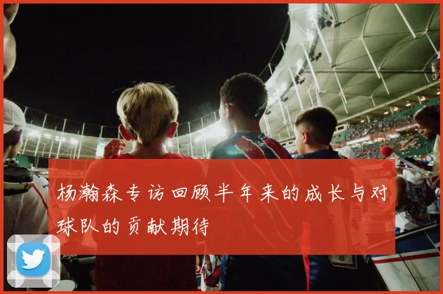 杨瀚森专访回顾半年来的成长与对球队的贡献期待