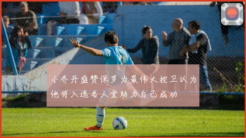 小乔丹盛赞保罗为最伟大控卫认为他将入选名人堂助力自己成功