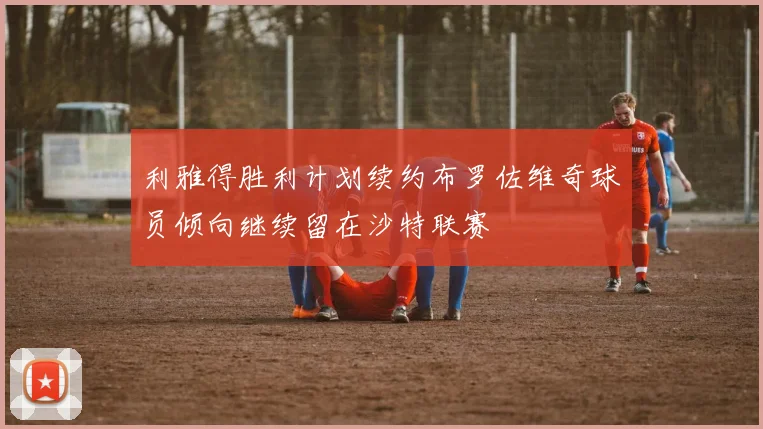 利雅得胜利计划续约布罗佐维奇球员倾向继续留在沙特联赛