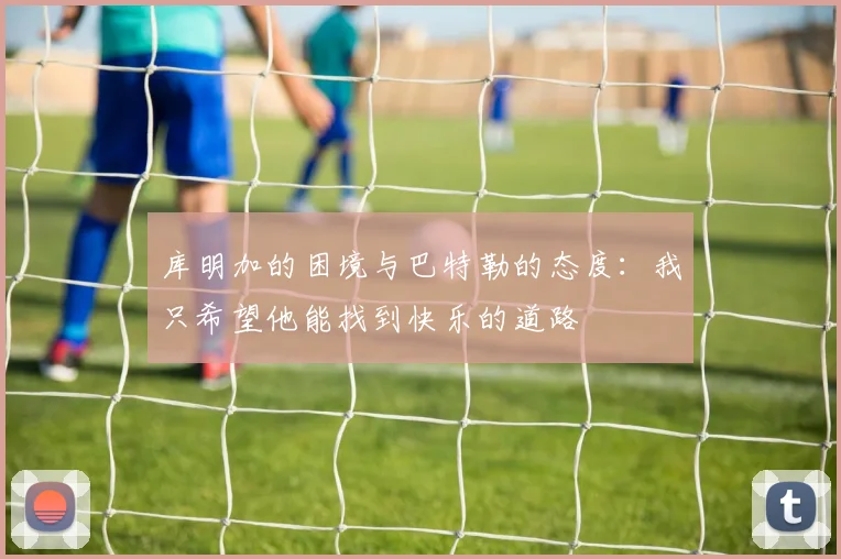 库明加的困境与巴特勒的态度：我只希望他能找到快乐的道路