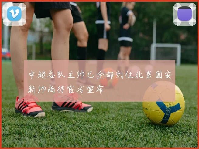 中超各队主帅已全部到位北京国安新帅尚待官方宣布