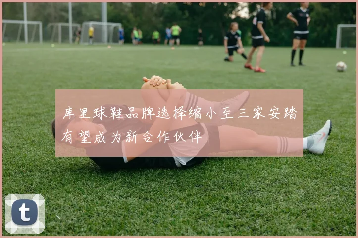 库里球鞋品牌选择缩小至三家安踏有望成为新合作伙伴