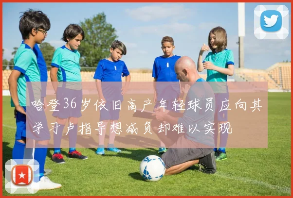 哈登36岁依旧高产年轻球员应向其学习卢指导想减负却难以实现