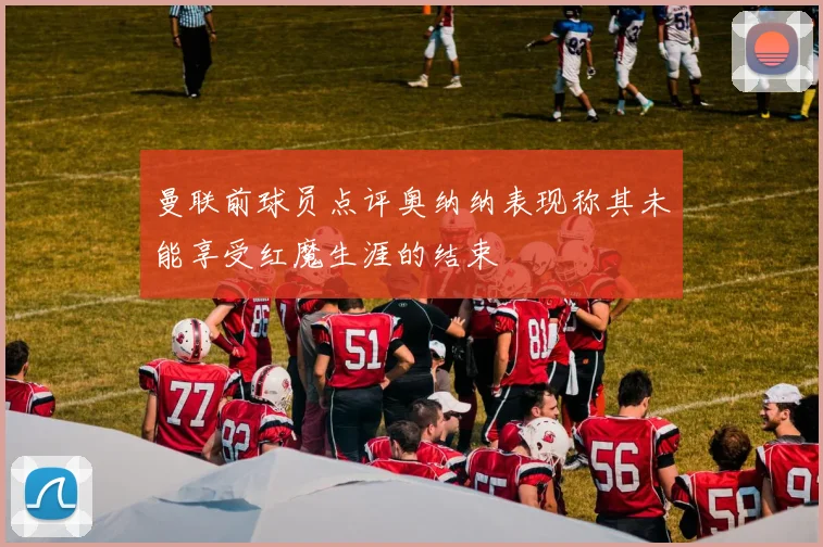 曼联前球员点评奥纳纳表现称其未能享受红魔生涯的结束