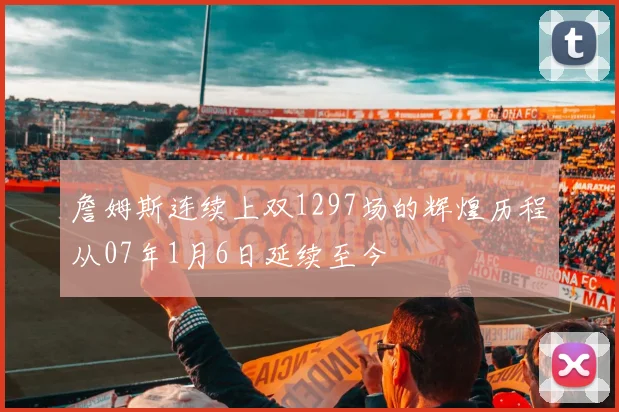 詹姆斯连续上双1297场的辉煌历程从07年1月6日延续至今