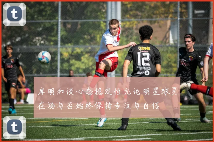库明加谈心态稳定性无论明星球员在场与否始终保持专注与自信
